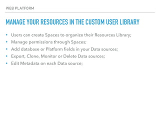 MANAGE YOUR RESOURCES IN THE CUSTOM USER LIBRARY
WEB PLATFORM
▸ Users can create Spaces to organize their Resources Library;
▸ Manage permissions through Spaces;
▸ Add database or Platform fields in your Data sources;
▸ Export, Clone, Monitor or Delete Data sources;
▸ Edit Metadata on each Data source;
 