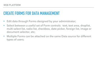 CREATE FORMS FOR DATA MANAGEMENT
WEB PLATFORM
▸ Edit data through Forms designed by your administrator;
▸ Select between a useful set of Form controls: text, text area, droplist,
multi-select list, radio list, checkbox, date picker, foreign list, image or
document selector, etc;
▸ Multiple Forms can be attached on the same Data source for different
types of users;
 