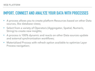 IMPORT, CONNECT AND ANALYZE YOUR DATA WITH PROCESSES
WEB PLATFORM
▸ A process allows you to create platform Resources based on other Data
sources, like database views;
▸ Select from a variety of Operators (Aggregator, Spatial, Numeric,
String) to create new insights;
▸ A process is 100% dynamic and reacts on other Data sources update
and external synchronization workflows;
▸ Materialized Process with refresh option available to optimize Layer
Process navigation;
 