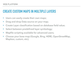 CREATE CUSTOM MAPS IN MULTIPLE LAYERS
WEB PLATFORM
▸ Users can easily create their own maps;
▸ Drag and drop Data source on your map;
▸ Create Layer classification based on database field value;
▸ Select between predefined layer symbology;
▸ Mapfile scripting available for advanced users;
▸ Choose your base map (Google, Bing, HERE, OpenStreetMap,
Mapbox, custom, etc);
 
