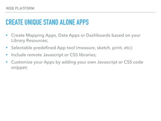 CREATE UNIQUE STAND ALONE APPS
WEB PLATFORM
▸ Create Mapping Apps, Data Apps or Dashboards based on your
Library Resources;
▸ Selectable predefined App tool (measure, sketch, print, etc);
▸ Include remote Javascript or CSS libraries;
▸ Customize your Apps by adding your own Javascript or CSS code
snippet;
 