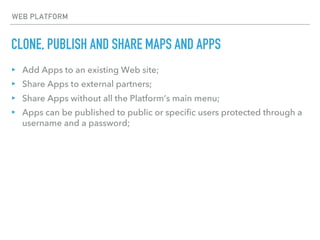 CLONE, PUBLISH AND SHARE MAPS AND APPS
WEB PLATFORM
▸ Add Apps to an existing Web site;
▸ Share Apps to external partners;
▸ Share Apps without all the Platform’s main menu;
▸ Apps can be published to public or specific users protected through a
username and a password;
 