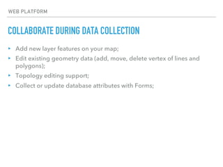 COLLABORATE DURING DATA COLLECTION
WEB PLATFORM
▸ Add new layer features on your map;
▸ Edit existing geometry data (add, move, delete vertex of lines and
polygons);
▸ Topology editing support;
▸ Collect or update database attributes with Forms;
 
