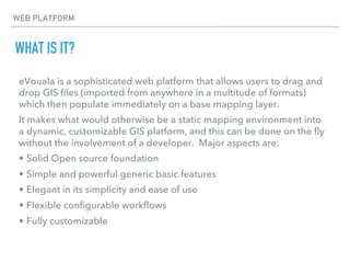 WEB PLATFORM
WHAT IS IT?
eVouala is a sophisticated web platform that allows users to drag and
drop GIS files (imported from anywhere in a multitude of formats)
which then populate immediately on a base mapping layer.
It makes what would otherwise be a static mapping environment into
a dynamic, customizable GIS platform, and this can be done on the fly
without the involvement of a developer. Major aspects are:
• Solid Open source foundation
• Simple and powerful generic basic features
• Elegant in its simplicity and ease of use
• Flexible configurable workflows
• Fully customizable
 