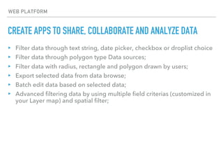 CREATE APPS TO SHARE, COLLABORATE AND ANALYZE DATA
WEB PLATFORM
▸ Filter data through text string, date picker, checkbox or droplist choice
▸ Filter data through polygon type Data sources;
▸ Filter data with radius, rectangle and polygon drawn by users;
▸ Export selected data from data browse;
▸ Batch edit data based on selected data;
▸ Advanced filtering data by using multiple field criterias (customized in
your Layer map) and spatial filter;
 