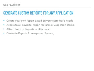 WEB PLATFORM
GENERATE CUSTOM REPORTS FOR ANY APPLICATION
▸ Create your own report based on your customer's needs
▸ Access to all powerful report features of Jaspersoft Studio
▸ Attach Form to Reports to filter data;
▸ Generate Reports from a popup feature;
 