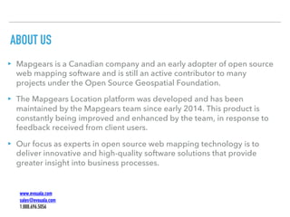 ABOUT US
▸ Mapgears is a Canadian company and an early adopter of open source
web mapping software and is still an active contributor to many
projects under the Open Source Geospatial Foundation.
▸ The Mapgears Location platform was developed and has been
maintained by the Mapgears team since early 2014. This product is
constantly being improved and enhanced by the team, in response to
feedback received from client users.
▸ Our focus as experts in open source web mapping technology is to
deliver innovative and high-quality software solutions that provide
greater insight into business processes.
www.evouala.com
sales@evouala.com
1.888.696.5056
 