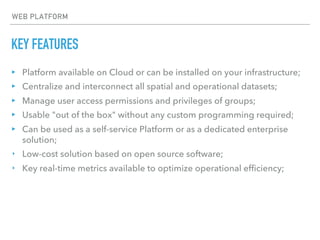 KEY FEATURES
▸ Platform available on Cloud or can be installed on your infrastructure;
▸ Centralize and interconnect all spatial and operational datasets;
▸ Manage user access permissions and privileges of groups;
▸ Usable "out of the box" without any custom programming required;
▸ Can be used as a self-service Platform or as a dedicated enterprise
solution;
‣ Low-cost solution based on open source software;
‣ Key real-time metrics available to optimize operational efficiency;
WEB PLATFORM
 