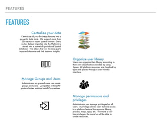 FEATURES
FEATURES
Organize user library
Centralize your data
Centralize all your business datasets into a
powerful data store. We support more than
250 vector or raster spatial formats. Every
vector dataset imported into the Platform is
stored into a powerful specialized Spatial
database. This allows the user to cross-query
imported datasets and find business insights
Users can organize their library according to
their own classifications needed by using
Space. All platform resources are classified by
type and spaces through a user friendly
interface.
Manage permissions and
privileges
Administrator can manage privileges for all
users. A privilege allows users to have access
to a platform feature like resource library,
process, maps, apps, etc. The more a user
has privileges, the more he will be able to
create resources.
Manage Groups and Users
Administrator or granted users can create
groups and users. Compatible with LDAP
protocol when solution install On-premises.
 