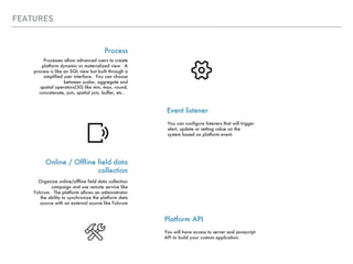 FEATURES
Event listener
Process
Processes allow advanced users to create
platform dynamic or materialized view. A
process is like an SQL view but built through a
simplified user interface. You can choose
between scalar, aggregate and
spatial operators(30) like min, max, round,
concatenate, join, spatial join, buffer, etc..
You can configure listeners that will trigger
alert, update or setting value on the
system based on platform event.
Online / Offline field data
collection
Organize online/offline field data collection
campaign and use remote service like
Fulcrum. The platform allows an administrator
the ability to synchronize the platform data
source with an external source like Fulcrum
Platform API
You will have access to server and javascript
API to build your custom application.
 