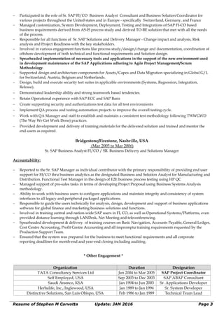 ∼ Participated in the role of Sr. SAP FI/CO Business Analyst Consultant and Business Solution Coordinator for
various projects throughout the United states and in Europe - specifically Switzerland, Germany, and France
∼ Managed customization, System Development, Deployment, Testing and Integrations of SAP FI-CO based
business requirements derived from AS-IS process study and derived TO-BE solution that met with all the needs
of the process.
∼ Responsible for all functions of Sr. SAP Solutions and Delivery Manager - Change impact and analysis, Risk
analysis and Project Readiness with the key stakeholders.
∼ Involved in various engagement functions like process study/design/change and documentation, coordination of
offshore development of both technical and functional requirements and Solution design.
∼ Spearheaded implementation of necessary tools and applications in the support of the new environment used
in development maintenance of the SAP Applications adhering to Agile Project Management/Scrum
Methodology.
∼ Supported design and architecture components for Assets/Capex and Data Migration specializing in Global G/L
for Switzerland, Austria, Belgium and Netherlands.
∼ Design, build and execute security test suites in applicable environments (Systems, Regression, Integration,
Release).
∼ Demonstrated leadership ability and strong teamwork based tendencies.
∼ Retain Operational experience with SAP ECC and SAP Basis
∼ Create supporting security and authorizations test data for all test environments
∼ Implement QA process and testing automation projects to improve the overall testing cycle.
∼ Work with QA Manager and staff to establish and maintain a consistent test methodology following TWWGWD
(The Way We Get Work Done) practices.
∼ Provided development and delivery of training materials for the delivered solution and trained and mentor the
end-users as required.
Bridgestone/Firestone, Nashville, USA
(Mar 2005 to Mar 2006)
Sr. SAP Business Analyst FI/CO / SR. Business Delivery and Solutions Manager
Accountability:
∼ Reported to the Sr. SAP Manager as individual contributor with the primary responsibility of providing end user
support for FI/CO thru business analytics as the designated Business and Solution Analyst for Manufacturing and
Distribution. Functional Test Manager in the design of E2E business process testing using HP QC
∼ Managed support of pre-sales tasks in terms of developing Project Proposal using Business Systems Analysis
methodology.
∼ Ability to work with business users to configure applications and maintain integrity and consistency of system
interfaces to all legacy and peripheral packaged applications.
∼ Responsible to guide the users technically for analysis, design, development and support of business applications
software for global finance and marketing business solutions and functions.
∼ Involved in training central and nation-wide SAP users in FI, CO, as well as Operational Systems/Platforms, even
provided distance learning through LANDesk, Net Meeting and teleconferencing.
∼ Spearheaded development & delivery of training courses on Basic Navigation, Accounts Payable, General Ledger,
Cost Centre Accounting, Profit Centre Accounting and all impromptu training requirements requested by the
Production Support Team.
∼ Ensured that the system was prepared for the business to meet functional requirements and all corporate
reporting deadlines for month-end and year-end closing including auditing.
* Other Engagement *
Organization Duration Designation
TATA Consultancy Services Ltd Jan 2004 to Mar 2005 SAP Project Coordinator
Self Employed, USA Sep 2003 to Dec 2003 SAP ABAP Consultant
Saudi Aramco, KSA Jan 1994 to Jun 2003 Sr. Applications Developer
Herbalife, Inc., Inglewood, USA Jan 1989 to Jan 1994 Sr. System Developer
Distinctive Solutions, San Luis Obispo, USA Feb 1986 to Jan 1989 Technical Team Lead
Resume of Stephen M Carvotta Update: JAN 2016 Page 3
 