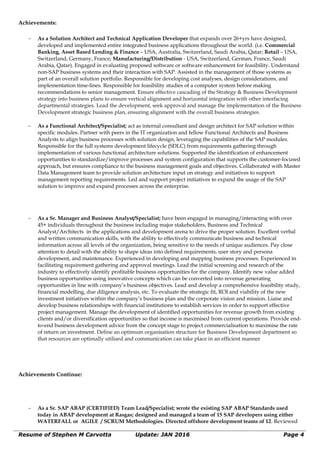 Achievements:
∼ As a Solution Architect and Technical Application Developer that expands over 26+yrs have designed,
developed and implemented entire integrated business applications throughout the world. (i.e. Commercial
Banking, Asset Based Lending & Finance – USA, Australia, Switzerland, Saudi Arabia, Qatar; Retail – USA,
Switzerland, Germany, France; Manufacturing/Distribution - USA, Switzerland, German, France, Saudi
Arabia, Qatar). Engaged in evaluating proposed software or software enhancement for feasibility. Understand
non-SAP business systems and their interaction with SAP. Assisted in the management of those systems as
part of an overall solution portfolio. Responsible for developing cost analyses, design considerations, and
implementation time-lines. Responsible for feasibility studies of a computer system before making
recommendations to senior management. Ensure effective cascading of the Strategy & Business Development
strategy into business plans to ensure vertical alignment and horizontal integration with other interfacing
departmental strategies. Lead the development, seek approval and manage the implementation of the Business
Development strategic business plan, ensuring alignment with the overall business strategies.
∼ As a Functional Architect/Specialist; act as internal consultant and design architect for SAP solution within
specific modules. Partner with peers in the IT organization and fellow Functional Architects and Business
Analysts to align business processes with solution design, leveraging the capabilities of the SAP modules.
Responsible for the full systems development lifecycle (SDLC) from requirements gathering through
implementation of various functional architecture solutions. Supported the identification of enhancement
opportunities to standardize/improve processes and system configuration that supports the customer-focused
approach, but ensures compliance to the business management goals and objectives. Collaborated with Master
Data Management team to provide solution architecture input on strategy and initiatives to support
management reporting requirements. Led and support project initiatives to expand the usage of the SAP
solution to improve and expand processes across the enterprise.
∼ As a Sr. Manager and Business Analyst/Specialist; have been engaged in managing/interacting with over
45+ individuals throughout the business including major stakeholders, Business and Technical
Analyst/Architects in the applications and development arena to drive the proper solution. Excellent verbal
and written communication skills, with the ability to effectively communicate business and technical
information across all levels of the organization, being sensitive to the needs of unique audiences. Pay close
attention to detail with the ability to shape ideas into defined requirements, user story and persona
development, and maintenance. Experienced in developing and mapping business processes. Experienced in
facilitating requirement gathering and approval meetings. Lead the initial screening and research of the
industry to effectively identify profitable business opportunities for the company. Identify new value added
business opportunities using innovative concepts which can be converted into revenue generating
opportunities in line with company’s business objectives. Lead and develop a comprehensive feasibility study,
financial modelling, due diligence analysis, etc. To evaluate the strategic fit, ROI and viability of the new
investment initiatives within the company’s business plan and the corporate vision and mission. Liaise and
develop business relationships with financial institutions to establish services in order to support effective
project management. Manage the development of identified opportunities for revenue growth from existing
clients and/or diversification opportunities so that income is maximised from current operations. Provide end-
to-end business development advice from the concept stage to project commercialisation to maximise the rate
of return on investment. Define an optimum organisation structure for Business Development department so
that resources are optimally utilised and communication can take place in an efficient manner
Achievements Continue:
∼ As a Sr. SAP ABAP (CERTIFIED) Team Lead/Specialist; wrote the existing SAP ABAP Standards used
today in ABAP development at Rasgas; designed and managed a team of 15 SAP developers using either
WATERFALL or AGILE / SCRUM Methodologies. Directed offshore development teams of 12. Reviewed
Resume of Stephen M Carvotta Update: JAN 2016 Page 4
 