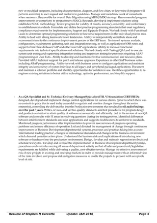 new or modified programs, including documentation, diagram, and flow chart, to determine if program will
perform according to user request and conform to guidelines. Manage and coordinate work of consultants
when necessary. Responsible for overall Data Migration using MDM/MDG strategy. Recommended program
improvements or corrections to programmers (SDLC); Research, develop & implement solutions using
established SDLC methodology. Tested program for validity of results, accuracy, reliability, and conformance
to establishment standards. Formulate and define best practice programming standards that meet regulatory
compliance requirements for Implementation, Support and Upgrade Projects. Worked closely with Functional
Leads to determine optimal programming solutions to functional requirements in the individual process area.
Ability to lead with strong teamwork based tendencies. Ability to independently contribute ideas and
recommendations to the continuous improvement process of the ERP team. Performed systems analysis,
configuration, requirements gathering, unit and integration testing, as well as application of OSS notes and
support of interfaces between SAP and other non-SAP applications. Ability to translate functional
requirements into technical specifications and solutions. Worked closely with Testing/QA Lead to execute
system unit testing and supporting integration testing and regression testing for processes requiring ABAP
programming or User Exits.. Ability to develop and maintain effective communication and resource plans.
Provided ABAP technical support for patch and release upgrades. Experience in other SAP business suites
including ABAP programming. Ability to work with business users to configure applications and maintain
integrity and consistency of system interfaces to all legacy and peripheral packaged applications. Document
and maintain a solution portfolio and identify opportunities for solution re-use. Identifies opportunities to re-
engineer existing solutions to better utilize technology, optimize performance, and simplify support.
∼ As a QA Specialist and Sr. Technical Delivery Manager/Specialist (ITIL V3 foundation CERTIFIED);
designed, developed and implement change control applications for various clients, (prior to which there was
no controls in place that is used today as model to regulate and monitor changes throughout the entire
enterprise), controlling the deliverables into the Production environment that resulted in nil audit findings
over the past 7 years. Writes, revises, and verifies quality standards and test procedures for program design
and product evaluation to attain quality of software economically and efficiently. Led in the review of new QA
software and consults with IT areas in resolving questions during the testing process. Identified differences
between establishment standards and user applications and suggests modifications to conform to standards.
Monitored program performance after implementation to prevent reoccurrence of program operating
problems and ensure efficiency of operation. Led and directed the management of change through continuous
improvement of Business Development departmental systems, processes and practices taking into account
‘international leading practice’, changes in international standards and changes in the business environment
which demand proactive action plans. Understood the business risk and implications of introducing new
software or hardware into the production environment. Design, develop and maintain regression test beds and
schedule test cycles. Develop and oversee the implementation of Business Development department policies,
procedures and controls covering all areas of department activity so that all relevant procedural/legislative
requirements are fulfilled while delivering a quality, cost-effective service. Manage the effective assessment of
risk of new projects in existing and emerging markets in order to provide management with an informed view
of the risks involved and propose risk mitigation measures to enable the projects to proceed with acceptable
level of risk.
Resume of Stephen M Carvotta Update: JAN 2016 Page 5
 