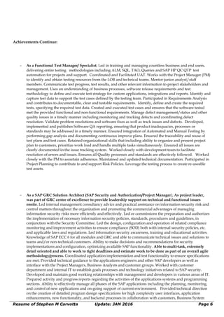 Achievements Continue:
∼ As a Functional Test Manager/ Specialist; Led in training and managing countless business and end users,
delivering entire testing methodologies including ALM, SQL, TAO, Queries and SAP HP QC QTP test
automation for projects and support. Coordinated and Facilitated UAT. Works with the Project Manager (PM)
to identify and obtain testing resources from the LOB and technical teams. Mentor junior analyst/staff
members. Communicate test progress, test results, and other relevant information to project stakeholders and
management. Uses an understanding of business processes, software release requirements and test
methodology to define and execute test strategy for custom applications, integrations and reports. Identify and
capture test data to support the test cases defined by the testing team. Participated in Requirements Analysis
and contributes to documentable, clear and testable requirements. Identify, define and create the required
tests, specifying the required test data. Created and executed test cases and ensures that the software tested
met the provided functional and non-functional requirements. Manage defect management/status and other
quality issues in a timely manner including monitoring and tracking defects and coordinating defect
resolution. Validate problem resolutions and software fixes as well as track issues and defects. Developed,
implemented and publishes Software QA reporting, ensuring that product inadequacies, processes or
standards may be addressed in a timely manner. Ensured integration of Automated and Manual Testing by
performing gap analysis and documenting continuous improve plans. Ensured the traceability and reuse of
test plans and test cases. Retained organizational skills that including ability to organize and present project
plan to customers, prioritize work load and handle multiple tasks simultaneously. Ensured all issues are
clearly documented in the issue tracking system. Worked closely with development team to facilitate
resolution of errors and issues. Ensures all Quality processes and standards are effectively followed. Worked
closely with the PM to ascertain adherence. Maintained and updated technical documentation. Participated in
Project Planning to contribute to and support Risk Policies. Leverage the testing process to create re-useable
test assets.
∼ As a SAP GRC Solution Architect (SAP Security and Authorization/Project Manager); As project leader,
was part of GRC centre of excellence to provide leadership support on technical and functional issues
onsite. Led internal management consultancy advice and practical assistance on information security risk and
control matters throughout the organization and promoting the commercial advantages of managing
information security risks more efficiently and effectively. Led or commissions the preparation and authorizes
the implementation of necessary information security policies, standards, procedures and guidelines, in
conjunction with the Security Committee. Led the design, configuration and operation of related compliance
monitoring and improvement activities to ensure compliance (SOD) both with internal security policies, etc.
and applicable laws and regulations. Led information security awareness, training and educational activities.
Knowledge of SAP ECC 6 for all modules and GRC and able to communicate technical issues and solutions to
teams and/or non-technical customers. Ability to make decisions and recommendations for security
implementations and configuration, optimizing available SAP functionality. Able to multi-task, extremely
detail oriented and able to work to tight deadlines and estimate work to be done as part of an overall agile
methodology/process. Coordinated application implementation and test functionality to ensure specifications
are met. Provided technical guidance to the applications engineers and other SAP developers as well as
interface with the Project Managers, Business Analysts and customer groups. Worked with customer
department and internal IT to establish goals processes and technology initiatives related to SAP security.
Developed and maintain good working relationships with management and developers in various areas of IT.
Prepared activity and progress reports regarding the activities of the applications systems and programming
sections. Ability to effectively manage all phases of the SAP applications including the planning, monitoring,
and control of new applications and on-going support of current environment. Provided technical direction
on the creation of detailed program design specifications for high complexity user interfaces, application
enhancements, new functionality, and backend processes in collaboration with customers, Business System
Resume of Stephen M Carvotta Update: JAN 2016 Page 6
 