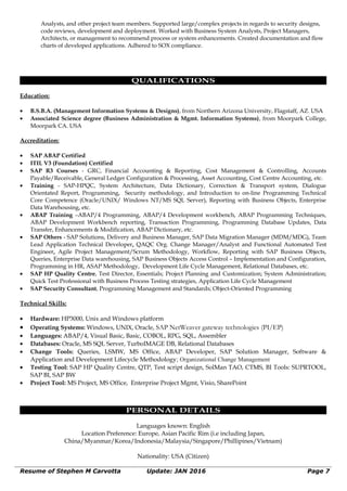 Analysts, and other project team members. Supported large/complex projects in regards to security designs,
code reviews, development and deployment. Worked with Business System Analysts, Project Managers,
Architects, or management to recommend process or system enhancements. Created documentation and flow
charts of developed applications. Adhered to SOX compliance.
QUALIFICATIONS
Education:
• B.S.B.A. (Management Information Systems & Designs), from Northern Arizona University, Flagstaff, AZ. USA
• Associated Science degree (Business Administration & Mgmt. Information Systems), from Moorpark College,
Moorpark CA. USA
Accreditation:
• SAP ABAP Certified
• ITIL V3 (Foundation) Certified
• SAP R3 Courses - GRC, Financial Accounting & Reporting, Cost Management & Controlling, Accounts
Payable/Receivable, General Ledger Configuration & Processing, Asset Accounting, Cost Centre Accounting, etc.
• Training - SAP-HPQC, System Architecture, Data Dictionary, Correction & Transport system, Dialogue
Orientated Report, Programming, Security methodology, and Introduction to on-line Programming Technical
Core Competence (Oracle/UNIX/ Windows NT/MS SQL Server), Reporting with Business Objects, Enterprise
Data Warehousing, etc.
• ABAP Training –ABAP/4 Programming, ABAP/4 Development workbench, ABAP Programming Techniques,
ABAP Development Workbench reporting, Transaction Programming, Programming Database Updates, Data
Transfer, Enhancements & Modification, ABAP Dictionary, etc.
• SAP Others - SAP Solutions, Delivery and Business Manager, SAP Data Migration Manager (MDM/MDG), Team
Lead Application Technical Developer, QAQC Org. Change Manager/Analyst and Functional Automated Test
Engineer, Agile Project Management/Scrum Methodology, Workflow, Reporting with SAP Business Objects,
Queries, Enterprise Data warehousing, SAP Business Objects Access Control – Implementation and Configuration,
Programming in HR, ASAP Methodology, Development Life Cycle Management, Relational Databases, etc.
• SAP HP Quality Centre, Test Director, Essentials; Project Planning and Customization; System Administration;
Quick Test Professional with Business Process Testing strategies, Application Life Cycle Management
• SAP Security Consultant, Programming Management and Standards; Object-Oriented Programming
Technical Skills:
• Hardware: HP3000, Unix and Windows platform
• Operating Systems: Windows, UNIX, Oracle, SAP NetWeaver gateway technologies (PI/EP)
• Languages: ABAP/4, Visual Basic, Basic, COBOL, RPG, SQL, Assembler
• Databases: Oracle, MS SQL Server, TurboIMAGE DB, Relational Databases
• Change Tools: Queries, LSMW, MS Office, ABAP Developer, SAP Solution Manager, Software &
Application and Development Lifecycle Methodology; Organizational Change Management
• Testing Tool: SAP HP Quality Centre, QTP, Test script design, SolMan TAO, CTMS, BI Tools: SUPRTOOL,
SAP BI, SAP BW
• Project Tool: MS Project, MS Office, Enterprise Project Mgmt, Visio, SharePoint
PERSONAL DETAILS
Languages known: English
Location Preference: Europe, Asian Pacific Rim (i.e including Japan,
China/Myanmar/Korea/Indonesia/Malaysia/Singapore/Phillipines/Vietnam)
Nationality: USA (Citizen)
Resume of Stephen M Carvotta Update: JAN 2016 Page 7
 