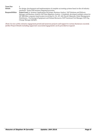 Team Size 4
Details For design, development and implementation of complete accounting systems based on the oil industry
standards - Entire E2E business integrated processes
Responsibilities Project Lead; Sr. Systems/Applications Developer; Business Analyst, SAP Solutions and Delivery
Manager and Business Analyst; SAP Data Migration Analyst - Completely developed multiple system for
HP 3000 Mini computer based system involving GL, FA, AP, AR, Payroll, Materials, Order Management,
Distribution, Purchasing & Equipment and Human Resources; SAP Functional Test Manager; SAP Org.
Change Manager (QAQC)
(Note: In view of the extensive engagement period and numerous projects and support to various businesses executed,
further Project Details including support for associated engagements can be provided on request)
Resume of Stephen M Carvotta Update: JAN 2016 Page 9
 