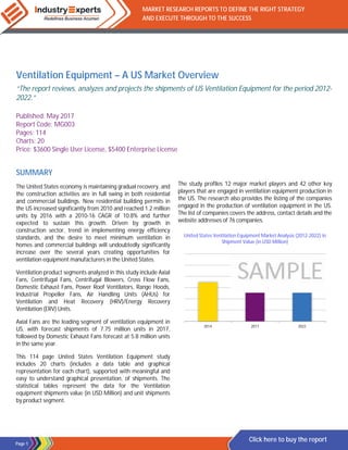 Page 1
MARKET RESEARCH REPORTS TO DEFINE THE RIGHT STRATEGY
AND EXECUTE THROUGH TO THE SUCCESS
Click here to buy the report
Ventilation Equipment – A US Market Overview
“The report reviews, analyzes and projects the shipments of US Ventilation Equipment for the period 2012-
2022.”
Published: May 2017
Report Code: MG003
Pages: 114
Charts: 20
Price: $3600 Single User License, $5400 Enterprise License
SUMMARY
The United States economy is maintaining gradual recovery, and
the construction activities are in full swing in both residential
and commercial buildings. New residential building permits in
the US increased significantly from 2010 and reached 1.2 million
units by 2016 with a 2010-16 CAGR of 10.8% and further
expected to sustain this growth. Driven by growth in
construction sector, trend in implementing energy efficiency
standards, and the desire to meet minimum ventilation in
homes and commercial buildings will undoubtedly significantly
increase over the several years creating opportunities for
ventilation equipment manufacturers in the United States.
Ventilation product segments analyzed in this study include Axial
Fans, Centrifugal Fans, Centrifugal Blowers, Cross Flow Fans,
Domestic Exhaust Fans, Power Roof Ventilators, Range Hoods,
Industrial Propeller Fans, Air Handling Units (AHUs) for
Ventilation and Heat Recovery (HRV)/Energy Recovery
Ventilation (ERV) Units.
Axial Fans are the leading segment of ventilation equipment in
US, with forecast shipments of 7.75 million units in 2017,
followed by Domestic Exhaust Fans forecast at 5.8 million units
in the same year.
This 114 page United States Ventilation Equipment study
includes 20 charts (includes a data table and graphical
representation for each chart), supported with meaningful and
easy to understand graphical presentation, of shipments. The
statistical tables represent the data for the Ventilation
equipment shipments value (in USD Million) and unit shipments
by product segment.
The study profiles 12 major market players and 42 other key
players that are engaged in ventilation equipment production in
the US. The research also provides the listing of the companies
engaged in the production of ventilation equipment in the US.
The list of companies covers the address, contact details and the
website addresses of 76 companies.
United States Ventilation Equipment Market Analysis (2012-2022) in
Shipment Value (in USD Million)
2014 2017 2022
 
