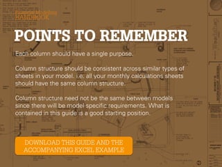 Each column should have a single purpose.
Column structure should be consistent across similar types of
sheets in your model. i.e. all your monthly calculations sheets
should have the same column structure.

Column structure need not be the same between models since
there will be model specific requirements. What is contained in
this guide is a good starting position.

 
