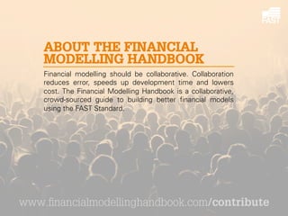 ABOUT THE FINANCIAL
MODELLING HANDBOOK
Financial modelling should be collaborative. Collaboration
reduces error, speeds up development time and lowers
cost. The Financial Modelling Handbook is a collaborative,
crowd-sourced guide to building better financial models
using the FAST Standard.

www.financialmodellinghandbook.com/contribute

 