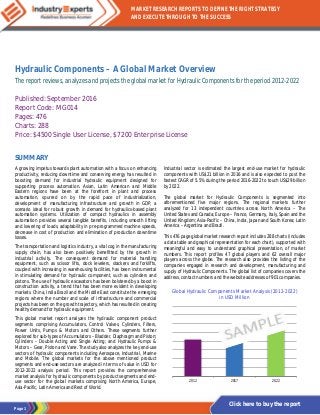 Page 1
MARKET RESEARCH REPORTS TO DEFINE THE RIGHT STRATEGY
AND EXECUTE THROUGH TO THE SUCCESS
Click here to buy the report
Hydraulic Components – A Global Market Overview
The report reviews, analyzes and projects the global market for Hydraulic Components for the period 2012-2022
Published: September 2016
Report Code: MG014
Pages: 476
Charts: 288
Price: $4500 Single User License, $7200 Enterprise License
SUMMARY
A growing impetus towards plant automation with a focus on enhancing
productivity, reducing downtime and conserving energy has resulted in
boosting demand for industrial hydraulic equipment designed for
supporting process automation. Asian, Latin American and Middle
Eastern regions have been at the forefront in plant and process
automation, spurred on by the rapid pace of industrialization,
development of manufacturing infrastructure and growth in GDP, a
scenario ideal for robust growth in demand for hydraulics-based plant
automation systems. Utilization of compact hydraulics in assembly
automation provides several tangible benefits, including smooth lifting
and lowering of loads, adaptability in pre-programmed machine speeds,
decrease in cost of production and elimination of production downtime
losses.
The transportation and logistics industry, a vital cog in the manufacturing
supply chain, has also been positively benefitted by the growth in
industrial activity. The consequent demand for material handling
equipment, such as scissor lifts, dock levelers, stackers and forklifts,
coupled with increasing in warehousing facilities, has been instrumental
in stimulating demand for hydraulic component, such as cylinders and
pistons. The use of hydraulic excavators has been bolstered by a boost in
construction activity, a trend that has been more evident in developing
markets. China, India Brazil and the Middle East constitute the emerging
regions where the number and scale of infrastructure and commercial
projects has been on the growth trajectory, which has resulted in creating
healthy demand for hydraulic equipment.
This global market report analyzes the hydraulic component product
segments comprising Accumulators, Control Valves, Cylinders, Filters,
Power Units, Pumps & Motors and Others. These segments further
explored for sub-types of Accumulators – Bladder, Diaphragm and Piston;
Cylinders – Double Acting and Single Acting; and Hydraulic Pumps &
Motors – Gear, Piston and Vane. The study also analyzes the key end-use
sectors of hydraulic components including Aerospace, Industrial, Marine
and Mobile. The global markets for the above mentioned product
segments and end-use sectors are analyzed in terms of value in USD for
2012-2022 analysis period. This report provides the comprehensive
market analysis for hydraulic components by product segments and end-
use sector for the global markets comprising North America, Europe,
Asia-Pacific, Latin America and Rest of World.
Industrial sector is estimated the largest end-use market for hydraulic
components with US$21 billion in 2016 and is also expected to post the
fastest CAGR of 5.5% during the period 2016-2022 to touch US$29 billion
by 2022.
The global market for Hydraulic Components is segmented into
aforementioned five major regions. The regional markets further
analyzed for 13 independent countries across North America – The
United States and Canada; Europe – France, Germany, Italy, Spain and the
United Kingdom; Asia-Pacific – China, India, Japan and South Korea; Latin
America – Argentina and Brazil.
This 476 page global market research report includes 288 charts (includes
a data table and graphical representation for each chart), supported with
meaningful and easy to understand graphical presentation, of market
numbers. This report profiles 47 global players and 62 overall major
players across the globe. The research also provides the listing of the
companies engaged in research and development, manufacturing and
supply of Hydraulic Components. The global list of companies covers the
address, contact numbers and the website addresses of 901 companies.
Global Hydraulic Components Market Analysis (2012-2022)
in USD Million
2012 2017 2022
 