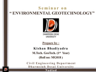 S e m i n a r o n
“ ENVIRONMENTAL GEOTECHNOLOGY”
Prepare by :
Kishan Bhadiyadra
M.Tech. GeoTech. (1st Year)
(Roll no: MG018 )
1
Civil Engineering Department
Dharmsinh Desai University
Nadiad
 