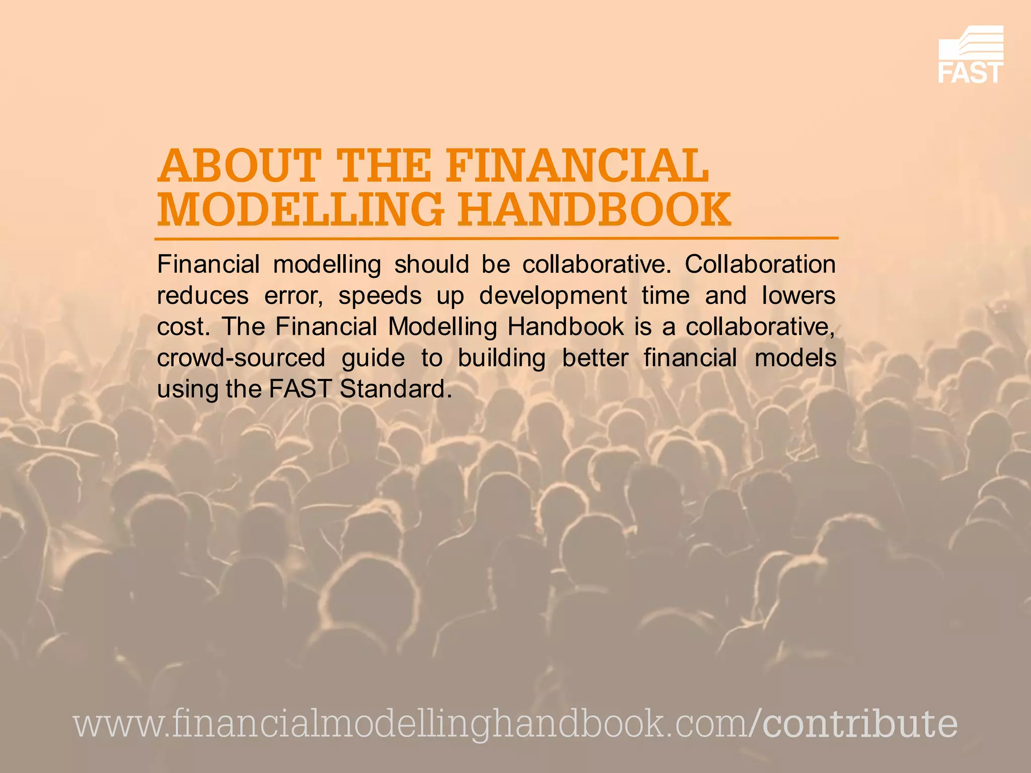 Financial modelling should be collaborative. Collaboration reduces error, speeds up development time and lowers cost. The Financial Modelling Handbook is a collaborative, crowd-sourced guide to building better financial models using the FAST Standard. 