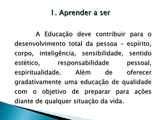 1. Aprender a ser A Educação deve contribuir para o desenvolvimento total da pessoa – espírito, corpo, inteligência, sensibilidade, sentido estético, responsabilidade pessoal, espiritualidade. Além de oferecer gradativamente uma educação de qualidade com o objetivo de preparar para ações diante de qualquer situação da vida. 