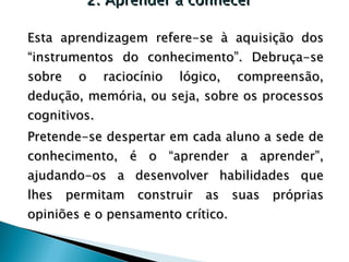 2. Aprender a conhecer Esta aprendizagem refere-se à aquisição dos “instrumentos do conhecimento”. Debruça-se sobre o raciocínio lógico, compreensão, dedução, memória, ou seja, sobre os processos cognitivos. Pretende-se despertar em cada aluno a sede de conhecimento, é o “aprender a aprender”, ajudando-os a desenvolver habilidades que lhes permitam construir as suas próprias opiniões e o pensamento crítico. 