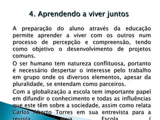 4. Aprendendo a viver juntos A preparação do aluno através da educação permite aprender a viver com os outros num processo de percepção e compreensão, tendo como objetivo o desenvolvimento de projetos comuns.  O ser humano tem natureza conflituosa, portanto é necessário despertar o interesse pelo trabalho em grupo onde os diversos elementos, apesar da pluralidade, se entendam como parceiros. Com a globalização a escola tem importante papel em difundir o conhecimento e todas as influências que este têm sobre a sociedade, assim como relata Carlos Aberto Torres em sua entrevista para a revista nova Escola. ( A escola precisa debater as influências da globalização  ). 