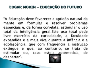 EDGAR MORIN – EDUCAÇÃO DO FUTURO “ A Educação deve favorecer a aptidão natural da mente em formular e resolver problemas essenciais e, de forma correlata, estimular o uso total da inteligência geral.Este uso total pede livre exercício da curiosidade, a faculdade expandida e a mais viva durante a infância e a adolescência, que com frequência a instrução extingue e que, ao contrário, se trata de estimular ou, caso esteja adormecida, de despertar”. Clique no futuro 