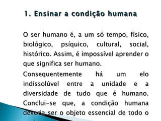 1. Ensinar a condição humana O ser humano é, a um só tempo, físico, biológico, psíquico, cultural, social, histórico. Assim, é impossível aprender o que significa ser humano. Consequentemente há um elo indissolúvel entre a unidade e a diversidade de tudo que é humano. Conclui-se que, a condição humana deveria ser o objeto essencial de todo o ensino.  