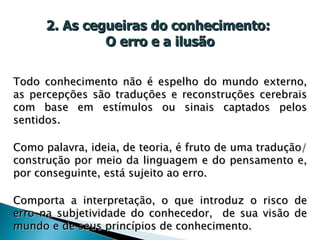 2. As cegueiras do conhecimento:  O erro e a ilusão Todo conhecimento não é espelho do mundo externo, as percepções são traduções e reconstruções cerebrais com base em estímulos ou sinais captados pelos sentidos. Como palavra, ideia, de teoria, é fruto de uma tradução/construção por meio da linguagem e do pensamento e, por conseguinte, está sujeito ao erro.  Comporta a interpretação, o que introduz o risco de erro na subjetividade do conhecedor,  de sua visão de mundo e de seus princípios de conhecimento. 