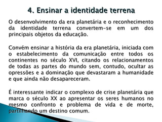 4. Ensinar a identidade terrena O desenvolvimento da era planetária e o reconhecimento da identidade terrena convertem-se em um dos principais objetos da educação.  Convém ensinar a história da era planetária, iniciada com o estabelecimento da comunicação entre todos os continentes no século XVI, citando os relacionamentos de todas as partes do mundo sem, contudo, ocultar as opressões e a dominação que devastaram a humanidade e que ainda não desapareceram.  É interessante indicar o complexo de crise planetária que marca o século XX ao apresentar os seres humanos no mesmo confronto e problema de vida e de morte, partilhando um destino comum. 