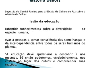 Relatório Dellors Sugestão do Comitê Paulista para a década da Cultura de Paz sobre o relatório de Dellors: Missão da educação: Transmitir conhecimentos sobre a diversidade  da espécie humana; Levar a pessoas a tomar consciência das semelhanças e da interdependência entre todos os seres humanos do planeta. “ A educação deve ajudar-nos a descobrir a nós mesmos. Só então poderemos, verdadeiramente, nos colocar no lugar dos outros e compreender suas reações.” http://www.comitepaz.org.br/dellors.htm 