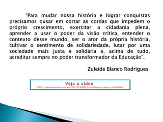 “ Para mudar nossa história e lograr conquistas precisamos ousar em cortar as cordas que impedem o próprio crescimento, exercitar a cidadania plena, aprender a usar o poder da visão crítica, entender o contexto desse mundo, ser o ator da própria história, cultivar o sentimento de solidariedade, lutar por uma sociedade mais justa e solidária e, acima de tudo, acreditar sempre no poder transformador da Educação”. Zuleide Blanco Rodrigues  Veja o vídeo  (http://www.youtube.com/watch?v=Pz4vQM_EmzI&feature=player_embedded) 