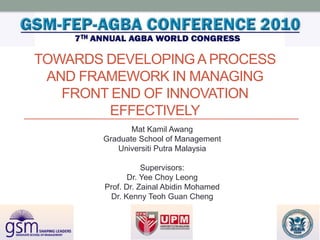 TOWARDS DEVELOPING A PROCESS
 AND FRAMEWORK IN MANAGING
   FRONT END OF INNOVATION
        EFFECTIVELY
               Mat Kamil Awang
        Graduate School of Management
           Universiti Putra Malaysia

                   Supervisors:
               Dr. Yee Choy Leong
        Prof. Dr. Zainal Abidin Mohamed
         Dr. Kenny Teoh Guan Cheng
 