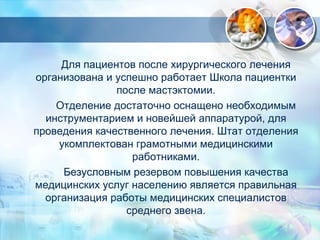 Для пациентов после хирургического лечения 
организована и успешно работает Школа пациентки 
после мастэктомии. 
Отделение достаточно оснащено необходимым 
инструментарием и новейшей аппаратурой, для 
проведения качественного лечения. Штат отделения 
укомплектован грамотными медицинскими 
работниками. 
Безусловным резервом повышения качества 
медицинских услуг населению является правильная 
организация работы медицинских специалистов 
среднего звена. 
 