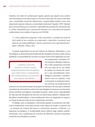 102 ORIENTAÇÕES CURRICULARES PARA O ENSINO MÉDIO
tudantes, em ritmo de escolarização regular, aqueles que seguem seus estudos
sem interrupções e/ou reprovações, os três anos desse grau de ensino coincidem
com a maturidade sexual dos adolescentes, compreendida também como uma
importante etapa da vida para a maturidade intelectual. Vigotski (1997) defende
que é nesse período que se constitui a capacidade do pensamento conceitual, isto
é, a plena capacidade para o pensamento abstrato ou a consciência do próprio
conhecimento. Isso também é expresso no PCNEM:
[...] mais amplamente integrado à vida comunitária, o estudante da escola de
nível médio já tem condições de compreender e desenvolver consciência mais
plena de suas responsabilidades e direitos, juntamente com o aprendizado disci-
plinar. (BRASIL, 1999, p. 207).
A grande importância da área de Ciências da Natureza, Matemática e suas
Tecnologias no desenvolvimento intelectual do estudante do ensino médio está na
qualidade e na quantidade de conceitos,aos quais se busca dar signiﬁcado nos qua-
tro componentes curriculares: Fí-
sica,Química,Biologia e Matemá-
tica. Cada componente curricular
tem sua razão de ser, seu objeto
de estudo, seu sistema de concei-
tos e seus procedimentos meto-
dológicos, associados a atitudes e
valores, mas, no conjunto, a área
corresponde às produções huma-
nas na busca da compreensão da
natureza e de sua transformação, do próprio ser humano e de suas ações, mediante
a produção de instrumentos culturais de ação alargada na natureza e nas interações
sociais (artefatos tecnológicos, tecnologia em geral). Assim como a especiﬁcidade
de cada uma das disciplinas da área deve ser preservada, também o diálogo inter-
disciplinar, transdisciplinar e intercomplementar deve ser assegurado no espaço e
no tempo escolar por meio da nova organização curricular.
O diálogo entre as disciplinas é favorecido quando os professores dos dife-
rentes componentes curriculares focam, como objeto de estudo, o contexto real
– as situações de vivência dos alunos, os fenômenos naturais e artiﬁciais, e as
aplicações tecnológicas. A complexidade desses objetos exige análises multidi-
mensionais, com a signiﬁcação de conceitos de diferentes sistemas conceituais,
traduzidas nas disciplinas escolares.
... a prática curricular
corrente, continua sendo
predominantemente disciplinar,
com visão linear e fragmentada
dos conhecimentos na estrutura
das próprias disciplinas ...
 