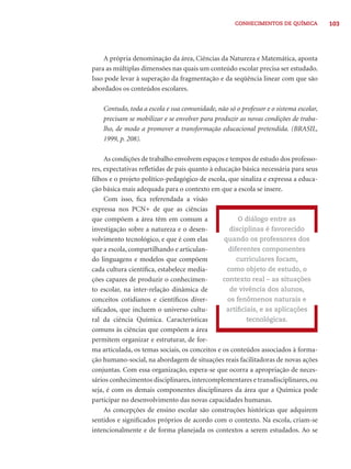 103CONHECIMENTOS DE QUÍMICA
A própria denominação da área, Ciências da Natureza e Matemática, aponta
para as múltiplas dimensões nas quais um conteúdo escolar precisa ser estudado.
Isso pode levar à superação da fragmentação e da seqüência linear com que são
abordados os conteúdos escolares.
Contudo, toda a escola e sua comunidade, não só o professor e o sistema escolar,
precisam se mobilizar e se envolver para produzir as novas condições de traba-
lho, de modo a promover a transformação educacional pretendida. (BRASIL,
1999, p. 208).
As condições de trabalho envolvem espaços e tempos de estudo dos professo-
res, expectativas reﬂetidas de pais quanto à educação básica necessária para seus
ﬁlhos e o projeto político-pedagógico de escola, que sinaliza e expressa a educa-
ção básica mais adequada para o contexto em que a escola se insere.
Com isso, ﬁca referendada a visão
expressa nos PCN+ de que as ciências
que compõem a área têm em comum a
investigação sobre a natureza e o desen-
volvimento tecnológico, e que é com elas
que a escola, compartilhando e articulan-
do linguagens e modelos que compõem
cada cultura cientíﬁca, estabelece media-
ções capazes de produzir o conhecimen-
to escolar, na inter-relação dinâmica de
conceitos cotidianos e cientíﬁcos diver-
siﬁcados, que incluem o universo cultu-
ral da ciência Química. Características
comuns às ciências que compõem a área
permitem organizar e estruturar, de for-
ma articulada, os temas sociais, os conceitos e os conteúdos associados à forma-
ção humano-social, na abordagem de situações reais facilitadoras de novas ações
conjuntas. Com essa organização, espera-se que ocorra a apropriação de neces-
sários conhecimentos disciplinares, intercomplementares e transdisciplinares, ou
seja, é com os demais componentes disciplinares da área que a Química pode
participar no desenvolvimento das novas capacidades humanas.
As concepções de ensino escolar são construções históricas que adquirem
sentidos e signiﬁcados próprios de acordo com o contexto. Na escola, criam-se
intencionalmente e de forma planejada os contextos a serem estudados. Ao se
O diálogo entre as
disciplinas é favorecido
quando os professores dos
diferentes componentes
curriculares focam,
como objeto de estudo, o
contexto real – as situações
de vivência dos alunos,
os fenômenos naturais e
artiﬁciais, e as aplicações
tecnológicas.
 