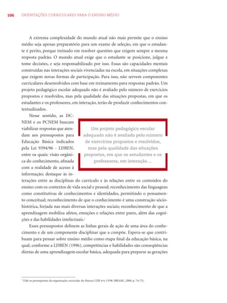106 ORIENTAÇÕES CURRICULARES PARA O ENSINO MÉDIO
A extrema complexidade do mundo atual não mais permite que o ensino
médio seja apenas preparatório para um exame de seleção, em que o estudan-
te é perito, porque treinado em resolver questões que exigem sempre a mesma
resposta padrão. O mundo atual exige que o estudante se posicione, julgue e
tome decisões, e seja responsabilizado por isso. Essas são capacidades mentais
construídas nas interações sociais vivenciadas na escola, em situações complexas
que exigem novas formas de participação. Para isso, não servem componentes
curriculares desenvolvidos com base em treinamento para respostas padrão. Um
projeto pedagógico escolar adequado não é avaliado pelo número de exercícios
propostos e resolvidos, mas pela qualidade das situações propostas, em que os
estudantes e os professores, em interação, terão de produzir conhecimentos con-
textualizados.
Nesse sentido, as DC-
NEM e os PCNEM buscam
viabilizar respostas que aten-
dam aos pressupostos para
Educação Básica indicados
pela Lei 9394/96 - LDBEN,
entre os quais: visão orgâni-
ca do conhecimento, aﬁnada
com a realidade de acesso à
informação; destaque às in-
terações entre as disciplinas do currículo e às relações entre os conteúdos do
ensino com os contextos de vida social e pessoal; reconhecimento das linguagens
como constitutivas de conhecimentos e identidades, permitindo o pensamen-
to conceitual; reconhecimento de que o conhecimento é uma construção sócio-
histórica, forjada nas mais diversas interações sociais; reconhecimento de que a
aprendizagem mobiliza afetos, emoções e relações entre pares, além das cogni-
ções e das habilidades intelectuais.2
Esses pressupostos deﬁnem as linhas gerais de ação de uma área do conhe-
cimento e de um componente disciplinar que a compõe. Espera-se que contri-
buam para pensar sobre ensino médio como etapa ﬁnal da educação básica, na
qual, conforme a LDBEN (1996), competências e habilidades são conseqüências
diretas de uma aprendizagem escolar básica, adequada para preparar as gerações
Um projeto pedagógico escolar
adequado não é avaliado pelo número
de exercícios propostos e resolvidos,
mas pela qualidade das situações
propostas, em que os estudantes e os
professores, em interação ...
2
Vide os pressupostos da organização curricular do Parecer CEB nºo 15/98 (BRASIL, 2000, p. 74-75).
 