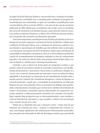108 ORIENTAÇÕES CURRICULARES PARA O ENSINO MÉDIO
do papel social da Educação Química, concorrendo para a mudança do progra-
ma tacitamente consolidado. Isso se manifesta pelos resultados de pesquisas de-
senvolvidas por essa comunidade, os quais são veiculados em publicações como
a revista Química Nova na Escola (QNEsc),3
com mais de dez anos de circulação,
publicação da SBQ voltada para os professores das escolas e para os estudantes
dos cursos de Licenciatura em Química do país, a qual, além dos números semes-
trais, inclui os Cadernos Temáticos, os vídeos, CDs e DVDs de marcante atualiza-
ção e de grande valor formativo nas dimensões apontadas.
Uma outra importante contribuição da área de Educação Química está na re-
alização de encontros regionais e nacionais de Ensino de Química, voltados para
a melhoria da Educação Básica, com a realização de minicursos, palestras, me-
sas-redondas e apresentações de trabalhos que têm reﬂetido sobre os princípios
e as orientações curriculares dos PCN de Química. Ainda como contribuição da
comunidade de educadores em Química, citam-se os livros didáticos produzidos
a partir do acompanhamento de pesquisas realizadas na área do conhecimento
especíﬁco e do ensino de ciências, bem como projetos desenvolvidos sobre o en-
sino de Química e voltados para a formação de professores.
Contudo, o que se observa de forma geral, nos programas escolares, é que
persiste a idéia de um número enorme de conteúdos a desenvolver, com detalha-
mentos desnecessários e anacrônicos. Dessa forma, os professores obrigam-se a
“correr com a matéria”, amontoando um item após o outro na cabeça do aluno,
impedindo-o de participar na construção de um entendimento fecundo sobre o
mundo natural e cultural. São visivelmente divergentes o ensino de Química no
currículo praticado e aquele que a comunidade de pesquisadores em Educação
Química do país vem propondo. Torna-se necessário um diálogo mais aprofun-
dado e dinamicamente articulado, que envolva níveis e âmbitos diversiﬁcados do
ensino e da formação, articulando aspectos diferenciados do componente cur-
ricular, mediante o redimensionamento sistemático do conteúdo e da metodo-
logia, segundo duas perspectivas que se intercomplementam: a que considera a
vivência individual de cada aluno e a que considera o coletivo em sua interação
com o mundo em que vive e atua.
Muitas são as demandas para que a educação escolar – muito mais do que
substituir um conteúdo por outro – propicie a compreensão das vivências so-
ciais, com enfoque signiﬁcativo dos conhecimentos historicamente construídos.
Isso não pode estar dissociado da idéia de abordagem temática que, permitindo
3
Sociedade Brasileira de Química, Divisão de Ensino de Química, São Paulo, disponível em www.sbq.org.br/ensino.
 