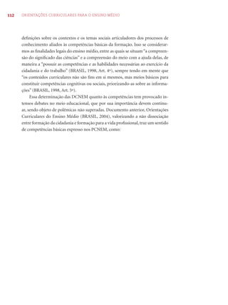 112 ORIENTAÇÕES CURRICULARES PARA O ENSINO MÉDIO
deﬁnições sobre os contextos e os temas sociais articuladores dos processos de
conhecimento aliados às competências básicas da formação. Isso se considerar-
mos as ﬁnalidades legais do ensino médio, entre as quais se situam “a compreen-
são do signiﬁcado das ciências” e a compreensão do meio com a ajuda delas, de
maneira a “possuir as competências e as habilidades necessárias ao exercício da
cidadania e do trabalho” (BRASIL, 1998, Art. 4º), sempre tendo em mente que
“os conteúdos curriculares não são ﬁns em si mesmos, mas meios básicos para
constituir competências cognitivas ou sociais, priorizando-as sobre as informa-
ções” (BRASIL, 1998, Art. 5º).
Essa determinação das DCNEM quanto às competências tem provocado in-
tensos debates no meio educacional, que por sua importância devem continu-
ar, sendo objeto de polêmicas não superadas. Documento anterior, Orientações
Curriculares do Ensino Médio (BRASIL, 2004), valorizando a não dissociação
entre formação da cidadania e formação para a vida proﬁssional, traz um sentido
de competências básicas expresso nos PCNEM, como:
 