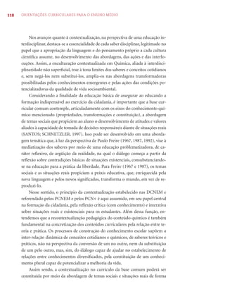 118 ORIENTAÇÕES CURRICULARES PARA O ENSINO MÉDIO
Nos avanços quanto à contextualização, na perspectiva de uma educação in-
terdisciplinar, destaca-se a essencialidade de cada saber disciplinar, legitimado no
papel que a apropriação da linguagem e do pensamento próprio a cada cultura
cientíﬁca assume, no desenvolvimento das abordagens, das ações e das interlo-
cuções. Assim, a enculturação contextualizada em Química, aliada à interdisci-
plinaridade não superﬁcial, traz à tona limites dos saberes e conceitos cotidianos
e, sem negá-los nem substituí-los, amplia-os nas abordagens transformadoras
possibilitadas pelos conhecimentos emergentes e pelas ações das condições po-
tencializadoras da qualidade de vida socioambiental.
Considerando a ﬁnalidade da educação básica de assegurar ao educando a
formação indispensável ao exercício da cidadania, é importante que a base cur-
ricular comum contemple, articuladamente com os eixos do conhecimento quí-
mico mencionado (propriedades, transformações e constituição), a abordagem
de temas sociais que propiciem ao aluno o desenvolvimento de atitudes e valores
aliados à capacidade de tomada de decisões responsáveis diante de situações reais
(SANTOS; SCHNETZLER, 1997). Isso pode ser desenvolvido em uma aborda-
gem temática que, à luz da perspectiva de Paulo Freire (1967, 1987, 1992), vise à
mediatização dos saberes por meio de uma educação problematizadora, de ca-
ráter reﬂexivo, de argüição da realidade, na qual o diálogo começa a partir da
reﬂexão sobre contradições básicas de situações existenciais, consubstanciando-
se na educação para a prática da liberdade. Para Freire (1967 e 1987), os temas
sociais e as situações reais propiciam a práxis educativa, que, enriquecida pela
nova linguagem e pelos novos signiﬁcados, transforma o mundo, em vez de re-
produzi-lo.
Nesse sentido, o princípio da contextualização estabelecido nas DCNEM e
referendado pelos PCNEM e pelos PCN+ é aqui assumido, em seu papel central
na formação da cidadania, pela reﬂexão crítica (com conhecimento) e interativa
sobre situações reais e existenciais para os estudantes. Além dessa função, en-
tendemos que a recontextualização pedagógica do conteúdo químico é também
fundamental na concretização dos conteúdos curriculares pela relação entre te-
oria e prática. Os processos de construção do conhecimento escolar supõem a
inter-relação dinâmica de conceitos cotidianos e químicos, de saberes teóricos e
práticos, não na perspectiva da conversão de um no outro, nem da substituição
de um pelo outro, mas, sim, do diálogo capaz de ajudar no estabelecimento de
relações entre conhecimentos diversiﬁcados, pela constituição de um conheci-
mento plural capaz de potencializar a melhoria da vida.
Assim sendo, a contextualização no currículo da base comum poderá ser
constituída por meio da abordagem de temas sociais e situações reais de forma
 