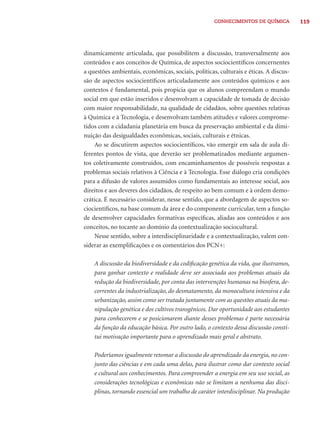 119CONHECIMENTOS DE QUÍMICA
dinamicamente articulada, que possibilitem a discussão, transversalmente aos
conteúdos e aos conceitos de Química, de aspectos sociocientíﬁcos concernentes
a questões ambientais, econômicas, sociais, políticas, culturais e éticas. A discus-
são de aspectos sociocientíﬁcos articuladamente aos conteúdos químicos e aos
contextos é fundamental, pois propicia que os alunos compreendam o mundo
social em que estão inseridos e desenvolvam a capacidade de tomada de decisão
com maior responsabilidade, na qualidade de cidadãos, sobre questões relativas
à Química e à Tecnologia, e desenvolvam também atitudes e valores comprome-
tidos com a cidadania planetária em busca da preservação ambiental e da dimi-
nuição das desigualdades econômicas, sociais, culturais e étnicas.
Ao se discutirem aspectos sociocientíﬁcos, vão emergir em sala de aula di-
ferentes pontos de vista, que deverão ser problematizados mediante argumen-
tos coletivamente construídos, com encaminhamentos de possíveis respostas a
problemas sociais relativos à Ciência e à Tecnologia. Esse diálogo cria condições
para a difusão de valores assumidos como fundamentais ao interesse social, aos
direitos e aos deveres dos cidadãos, de respeito ao bem comum e à ordem demo-
crática. É necessário considerar, nesse sentido, que a abordagem de aspectos so-
ciocientíﬁcos, na base comum da área e do componente curricular, tem a função
de desenvolver capacidades formativas especíﬁcas, aliadas aos conteúdos e aos
conceitos, no tocante ao domínio da contextualização sociocultural.
Nesse sentido, sobre a interdisciplinaridade e a contextualização, valem con-
siderar as exempliﬁcações e os comentários dos PCN+:
A discussão da biodiversidade e da codiﬁcação genética da vida, que ilustramos,
para ganhar contexto e realidade deve ser associada aos problemas atuais da
redução da biodiversidade, por conta das intervenções humanas na biosfera, de-
correntes da industrialização, do desmatamento, da monocultura intensiva e da
urbanização, assim como ser tratada juntamente com as questões atuais da ma-
nipulação genética e dos cultivos transgênicos. Dar oportunidade aos estudantes
para conhecerem e se posicionarem diante desses problemas é parte necessária
da função da educação básica. Por outro lado, o contexto dessa discussão consti-
tui motivação importante para o aprendizado mais geral e abstrato.
Poderíamos igualmente retomar a discussão do aprendizado da energia, no con-
junto das ciências e em cada uma delas, para ilustrar como dar contexto social
e cultural aos conhecimentos. Para compreender a energia em seu uso social, as
considerações tecnológicas e econômicas não se limitam a nenhuma das disci-
plinas, tornando essencial um trabalho de caráter interdisciplinar. Na produção
 