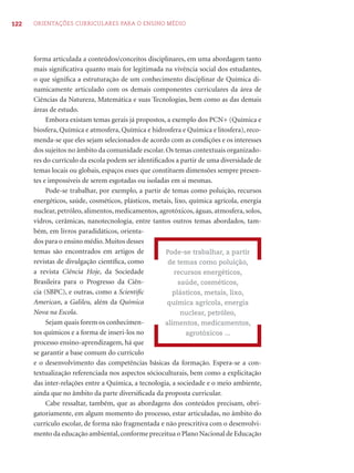 122 ORIENTAÇÕES CURRICULARES PARA O ENSINO MÉDIO
forma articulada a conteúdos/conceitos disciplinares, em uma abordagem tanto
mais signiﬁcativa quanto mais for legitimada na vivência social dos estudantes,
o que signiﬁca a estruturação de um conhecimento disciplinar de Química di-
namicamente articulado com os demais componentes curriculares da área de
Ciências da Natureza, Matemática e suas Tecnologias, bem como as das demais
áreas de estudo.
Embora existam temas gerais já propostos, a exemplo dos PCN+ (Química e
biosfera, Química e atmosfera, Química e hidrosfera e Química e litosfera), reco-
menda-se que eles sejam selecionados de acordo com as condições e os interesses
dos sujeitos no âmbito da comunidade escolar. Os temas contextuais organizado-
res do currículo da escola podem ser identiﬁcados a partir de uma diversidade de
temas locais ou globais, espaços esses que constituem dimensões sempre presen-
tes e impossíveis de serem esgotadas ou isoladas em si mesmas.
Pode-se trabalhar, por exemplo, a partir de temas como poluição, recursos
energéticos, saúde, cosméticos, plásticos, metais, lixo, química agrícola, energia
nuclear, petróleo, alimentos, medicamentos, agrotóxicos, águas, atmosfera, solos,
vidros, cerâmicas, nanotecnologia, entre tantos outros temas abordados, tam-
bém, em livros paradidáticos, orienta-
dos para o ensino médio. Muitos desses
temas são encontrados em artigos de
revistas de divulgação cientíﬁca, como
a revista Ciência Hoje, da Sociedade
Brasileira para o Progresso da Ciên-
cia (SBPC), e outras, como a Scientiﬁc
American, a Galileu, além da Química
Nova na Escola.
Sejam quais forem os conhecimen-
tos químicos e a forma de inseri-los no
processo ensino-aprendizagem, há que
se garantir a base comum do currículo
e o desenvolvimento das competências básicas da formação. Espera-se a con-
textualização referenciada nos aspectos sócioculturais, bem como a explicitação
das inter-relações entre a Química, a tecnologia, a sociedade e o meio ambiente,
ainda que no âmbito da parte diversiﬁcada da proposta curricular.
Cabe ressaltar, também, que as abordagens dos conteúdos precisam, obri-
gatoriamente, em algum momento do processo, estar articuladas, no âmbito do
currículo escolar, de forma não fragmentada e não prescritiva com o desenvolvi-
mento da educação ambiental,conforme preceitua o Plano Nacional de Educação
Pode-se trabalhar, a partir
de temas como poluição,
recursos energéticos,
saúde, cosméticos,
plásticos, metais, lixo,
química agrícola, energia
nuclear, petróleo,
alimentos, medicamentos,
agrotóxicos ...
 