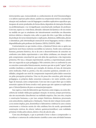 124 ORIENTAÇÕES CURRICULARES PARA O ENSINO MÉDIO
teórico/prática que, transcendendo os conhecimentos de nível fenomenológico
e os saberes expressos pelos alunos, ajudem na compreensão teórico-conceitual da
situação real, mediante o uso de linguagens e modelos explicativos especíﬁcos que,
incapazes de serem produzidos de forma direta, dependem de interações fecundas
na problematização e na (re)signiﬁcação conceitual pela mediação do professor.
Com isso, supera-se a visão linear, alienada e alienante da Química e do seu ensino
na medida em que os estudantes são interativamente envolvidos em discussões
teóricas relativas a situações reais, sobre as quais eles têm o que falar, na direção
da produção de novas interpretações e explicações, dinâmicas, deliberadas, plurais
e sistemáticas, pela intermediação essencial de novas linguagens, teorias e saberes
disponibilizados pelo professor de Química (SILVA; ZANON, 2000).
Contrariamente ao que muitos crêem, a Química/Ciência não se apóia nas
aparências nem busca essências escondidas na natureza. Sendo uma construção
humana, portanto histórica, ela se dá com o desenvolvimento de conceitos no
confronto com dados experimentais e com idéias cotidianas, em situação real,
pela compreensão conceitual do que está além das aparências e das impressões
primeiras. Por isso, a situação experimental, a prática, a experimentação, jamais
deve ser esquecida na ação pedagógica. Pelo contrário, deve-se confrontá-la com
os conceitos construídos historicamente, mostrar que não se pode “captar” pelos
sentidos imediatos a existência, por exemplo, de átomos, de íons, de interações
entre moléculas. Pode-se, porém, à luz dos conceitos químicos, entender as re-
alidades, atingindo um nível de compreensão impossível pelos dados sensoriais
ou pelas percepções primeiras. Uma vez de posse dos conceitos, pela interação
pedagógica, os próprios dados sensoriais começam a ter outro sentido, outro
lugar de inserção, outra compreensão. Com isso não se quer dizer que os dados
sensoriais captam de forma errada o real, apenas que não captam as explicações
que a Ciência/Química dá para as sensações/percepções.
Isso supera a visão do laboratório que funciona como mágica, ou como des-
coberta da verdade válida para qualquer situação. As teorias, sempre provisórias,
não são encontradas (descobertas) na realidade empírica. São, isso sim, criações
e construções humanas, e, por isso, sempre históricas, dinâmicas, processuais,
com antecedentes, implicações e limitações. Tratar da inter-relação teoria–práti-
ca no ensino implica, pois, desmistiﬁcar o laboratório e imbricá-lo com o ensino
concernente a vivências sociais da vida cotidiana fora da escola, aproximando
construções teóricas da ciência (saberes químicos/cientíﬁcos) com realidades
próximas vividas pelos alunos, dentro e fora da sala de aula.
Com essa abordagem, o que se pretende é levar o aluno a compreender e a
reconhecer a natureza do conhecimento cientíﬁco como uma atividade humana
 