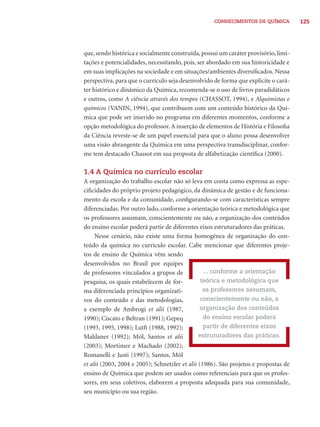 125CONHECIMENTOS DE QUÍMICA
que,sendo histórica e socialmente construída,possui um caráter provisório,limi-
tações e potencialidades, necessitando, pois, ser abordado em sua historicidade e
em suas implicações na sociedade e em situações/ambientes diversiﬁcados. Nessa
perspectiva, para que o currículo seja desenvolvido de forma que explicite o cará-
ter histórico e dinâmico da Química, recomenda-se o uso de livros paradidáticos
e outros, como A ciência através dos tempos (CHASSOT, 1994), e Alquimistas e
químicos (VANIN, 1994), que contribuem com um conteúdo histórico da Quí-
mica que pode ser inserido no programa em diferentes momentos, conforme a
opção metodológica do professor.A inserção de elementos de História e Filosoﬁa
da Ciência reveste-se de um papel essencial para que o aluno possa desenvolver
uma visão abrangente da Química em uma perspectiva transdisciplinar, confor-
me tem destacado Chassot em sua proposta de alfabetização cientíﬁca (2000).
1.4 A Química no currículo escolar
A organização do trabalho escolar não só leva em conta como expressa as espe-
ciﬁcidades do próprio projeto pedagógico, da dinâmica de gestão e de funciona-
mento da escola e da comunidade, conﬁgurando-se com características sempre
diferenciadas. Por outro lado, conforme a orientação teórica e metodológica que
os professores assumam, conscientemente ou não, a organização dos conteúdos
do ensino escolar poderá partir de diferentes eixos estruturadores das práticas.
Nesse cenário, não existe uma forma homogênea de organização do con-
teúdo da química no currículo escolar. Cabe mencionar que diferentes proje-
tos de ensino de Química vêm sendo
desenvolvidos no Brasil por equipes
de professores vinculados a grupos de
pesquisa, os quais estabelecem de for-
ma diferenciada princípios organizati-
vos do conteúdo e das metodologias,
a exemplo de Ambrogi et alii (1987,
1990); Ciscato e Beltran (1991); Gepeq
(1993, 1995, 1998); Lutﬁ (1988, 1992);
Maldaner (1992); Mól, Santos et alii
(2003); Mortimer e Machado (2002);
Romanelli e Justi (1997); Santos, Mól
et alii (2003, 2004 e 2005); Schnetzler et alii (1986). São projetos e propostas de
ensino de Química que podem ser usados como referenciais para que os profes-
sores, em seus coletivos, elaborem a proposta adequada para sua comunidade,
seu município ou sua região.
... conforme a orientação
teórica e metodológica que
os professores assumam,
conscientemente ou não, a
organização dos conteúdos
do ensino escolar poderá
partir de diferentes eixos
estruturadores das práticas.
 