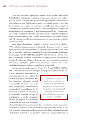 126 ORIENTAÇÕES CURRICULARES PARA O ENSINO MÉDIO
Destaca-se, assim, que a organização curricular deverá obedecer ao princípio
da ﬂexibilidade e adequação à realidade escolar. Assim, nas propostas pedagó-
gicas das escolas, conhecimentos químicos são organicamente contemplados e
vêm sendo acrescidos. Todavia, cabe ressaltar a necessidade de que a elaboração
dos programas não se perca em excessos de conteúdos que sobrecarreguem o
currículo escolar, sem que o professor tenha condições temporais de explorá-los
adequadamente, de maneira que os alunos possam signiﬁcá-los e compreendê-
los de forma socialmente relevante. Atualmente, muitos programas de Química
estão carregados com conceitos e classiﬁcações obsoletos e um excesso de reso-
luções de exercícios por algoritmos, que pouco acrescentam na compreensão dos
conceitos químicos.
Ainda sobre a ﬂexibilidade curricular, o Artigo 5º das DCNEM (BRASIL,
1998) estabelece que, para cumprir as ﬁnalidades do ensino médio, as escolas
organizarão os currículos de modo a não tratar os conteúdos curriculares como
ﬁns em si mesmos e a adotar metodologias de ensino diversiﬁcadas. Igualmente,
no seu Artigo 3º, as DCNEM (BRASIL, 1998) estabelecem que a prática peda-
gógica dos sistemas de ensino e das escolas, da organização do currículo e das
situações de ensino-aprendizagem, devem ser coerentes com princípios estéticos,
substituindo a repetição e a padronização, estimulando a criatividade e consti-
tuindo identidades que acolham o convívio com a diversidade.
Cabe mencionar, ainda, que, nos Artigos 6º e 7º das DCNEM (BRASIL,
1998), estão estabelecidos como princípios pedagógicos estruturadores dos cur-
rículos a identidade, a diversidade e a
autonomia, cabendo aos sistemas de
ensino e às escolas (i) buscarem o me-
lhor tratamento e adequação possível
às necessidades dos alunos e do meio
social, desenvolvendo mecanismos de
participação da comunidade, a ﬁm de
possibilitar o respeito às condições e
às necessidades de espaço e tempo de
aprendizagem e ao uso das várias possi-
bilidades pedagógicas; (ii) fomentarem
a diversidade de programas de ensino,
estimulando alternativas a partir de uma base comum; (iii) criarem mecanismos
necessários ao fomento e ao fortalecimento da capacidade de formular e de exe-
cutar propostas pedagógicas escolares características do exercício da autonomia;
e (iv) criarem mecanismos que garantam a liberdade e a responsabilidade das
... é necessário que a or-
ganização curricular e o
tratamento do conteúdo
expressem a diversidade,
rompendo com o monocul-
turalismo, valorizando a
pluralidade que existe em
nossa sociedade
 