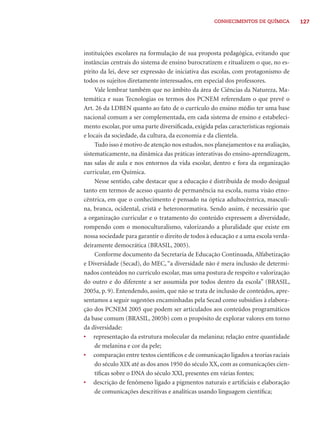 127CONHECIMENTOS DE QUÍMICA
instituições escolares na formulação de sua proposta pedagógica, evitando que
instâncias centrais do sistema de ensino burocratizem e ritualizem o que, no es-
pírito da lei, deve ser expressão de iniciativa das escolas, com protagonismo de
todos os sujeitos diretamente interessados, em especial dos professores.
Vale lembrar também que no âmbito da área de Ciências da Natureza, Ma-
temática e suas Tecnologias os termos dos PCNEM referendam o que prevê o
Art. 26 da LDBEN quanto ao fato de o currículo do ensino médio ter uma base
nacional comum a ser complementada, em cada sistema de ensino e estabeleci-
mento escolar, por uma parte diversiﬁcada, exigida pelas características regionais
e locais da sociedade, da cultura, da economia e da clientela.
Tudo isso é motivo de atenção nos estudos, nos planejamentos e na avaliação,
sistematicamente, na dinâmica das práticas interativas do ensino-aprendizagem,
nas salas de aula e nos entornos da vida escolar, dentro e fora da organização
curricular, em Química.
Nesse sentido, cabe destacar que a educação é distribuída de modo desigual
tanto em termos de acesso quanto de permanência na escola, numa visão etno-
cêntrica, em que o conhecimento é pensado na óptica adultocêntrica, masculi-
na, branca, ocidental, cristã e heteronormativa. Sendo assim, é necessário que
a organização curricular e o tratamento do conteúdo expressem a diversidade,
rompendo com o monoculturalismo, valorizando a pluralidade que existe em
nossa sociedade para garantir o direito de todos à educação e a uma escola verda-
deiramente democrática (BRASIL, 2005).
Conforme documento da Secretaria de Educação Continuada, Alfabetização
e Diversidade (Secad), do MEC, “a diversidade não é mera inclusão de determi-
nados conteúdos no currículo escolar, mas uma postura de respeito e valorização
do outro e do diferente a ser assumida por todos dentro da escola” (BRASIL,
2005a, p. 9). Entendendo, assim, que não se trata de inclusão de conteúdos, apre-
sentamos a seguir sugestões encaminhadas pela Secad como subsídios à elabora-
ção dos PCNEM 2005 que podem ser articulados aos conteúdos programáticos
da base comum (BRASIL, 2005b) com o propósito de explorar valores em torno
da diversidade:
• representação da estrutura molecular da melanina; relação entre quantidade
de melanina e cor da pele;
• comparação entre textos cientíﬁcos e de comunicação ligados a teorias raciais
do século XIX até as dos anos 1950 do século XX, com as comunicações cien-
tíﬁcas sobre o DNA do século XXI, presentes em várias fontes;
• descrição de fenômeno ligado a pigmentos naturais e artiﬁciais e elaboração
de comunicações descritivas e analíticas usando linguagem cientíﬁca;
 