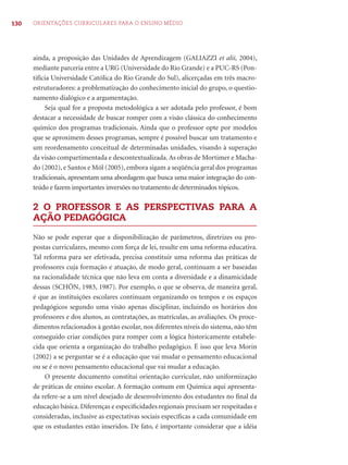 130 ORIENTAÇÕES CURRICULARES PARA O ENSINO MÉDIO
ainda, a proposição das Unidades de Aprendizagem (GALIAZZI et alii, 2004),
mediante parceria entre a URG (Universidade do Rio Grande) e a PUC-RS (Pon-
tifícia Universidade Católica do Rio Grande do Sul), alicerçadas em três macro-
estruturadores: a problematização do conhecimento inicial do grupo, o questio-
namento dialógico e a argumentação.
Seja qual for a proposta metodológica a ser adotada pelo professor, é bom
destacar a necessidade de buscar romper com a visão clássica do conhecimento
químico dos programas tradicionais. Ainda que o professor opte por modelos
que se aproximem desses programas, sempre é possível buscar um tratamento e
um reordenamento conceitual de determinadas unidades, visando à superação
da visão compartimentada e descontextualizada.As obras de Mortimer e Macha-
do (2002), e Santos e Mól (2005), embora sigam a seqüência geral dos programas
tradicionais, apresentam uma abordagem que busca uma maior integração do con-
teúdo e fazem importantes inversões no tratamento de determinados tópicos.
2 O PROFESSOR E AS PERSPECTIVAS PARA A
AÇÃO PEDAGÓGICA
Não se pode esperar que a disponibilização de parâmetros, diretrizes ou pro-
postas curriculares, mesmo com força de lei, resulte em uma reforma educativa.
Tal reforma para ser efetivada, precisa constituir uma reforma das práticas de
professores cuja formação e atuação, de modo geral, continuam a ser baseadas
na racionalidade técnica que não leva em conta a diversidade e a dinamicidade
dessas (SCHÖN, 1983, 1987). Por exemplo, o que se observa, de maneira geral,
é que as instituições escolares continuam organizando os tempos e os espaços
pedagógicos segundo uma visão apenas disciplinar, incluindo os horários dos
professores e dos alunos, as contratações, as matrículas, as avaliações. Os proce-
dimentos relacionados à gestão escolar, nos diferentes níveis do sistema, não têm
conseguido criar condições para romper com a lógica historicamente estabele-
cida que orienta a organização do trabalho pedagógico. É isso que leva Morin
(2002) a se perguntar se é a educação que vai mudar o pensamento educacional
ou se é o novo pensamento educacional que vai mudar a educação.
O presente documento constitui orientação curricular, não uniformização
de práticas de ensino escolar. A formação comum em Química aqui apresenta-
da refere-se a um nível desejado de desenvolvimento dos estudantes no ﬁnal da
educação básica. Diferenças e especiﬁcidades regionais precisam ser respeitadas e
consideradas, inclusive as expectativas sociais especíﬁcas a cada comunidade em
que os estudantes estão inseridos. De fato, é importante considerar que a idéia
 
